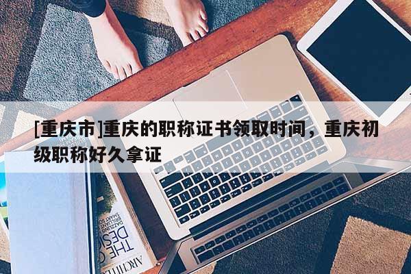 [重慶市]重慶的職稱證書領取時間，重慶初級職稱好久拿證
