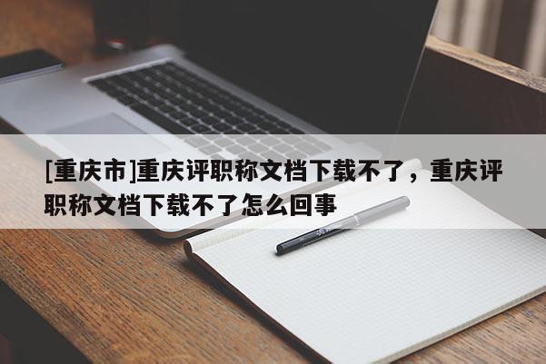 [重慶市]重慶評職稱文檔下載不了，重慶評職稱文檔下載不了怎么回事