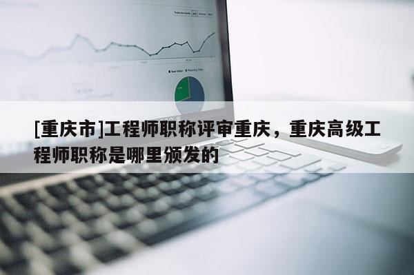 [重慶市]工程師職稱評審重慶，重慶高級工程師職稱是哪里頒發的