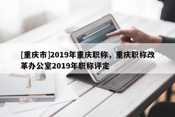 [重慶市]2019年重慶職稱，重慶職稱改革辦公室2019年職稱評定