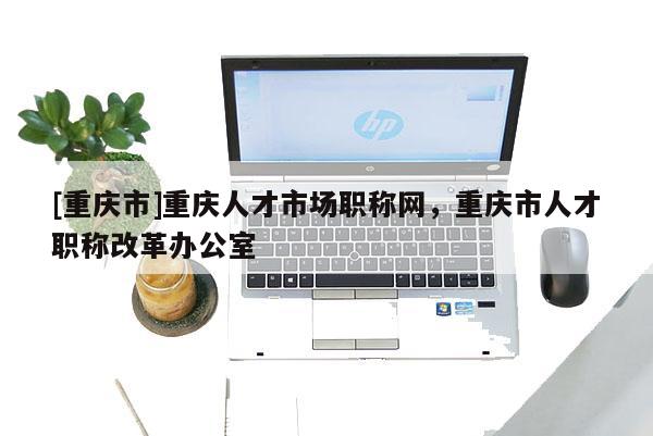 [重慶市]重慶人才市場職稱網，重慶市人才職稱改革辦公室