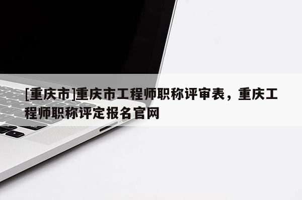 [重慶市]重慶市工程師職稱評審表，重慶工程師職稱評定報名官網