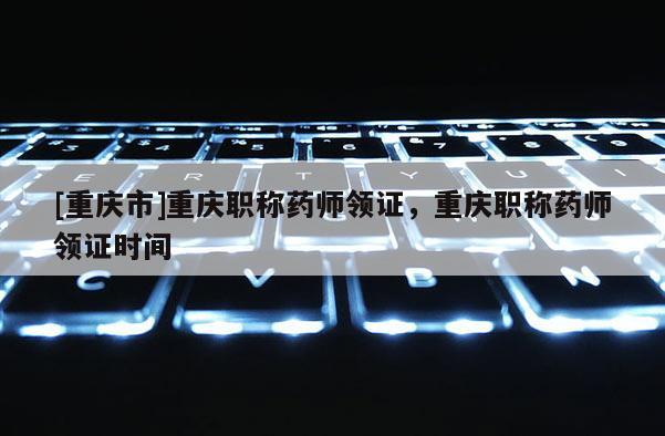 [重慶市]重慶職稱藥師領證，重慶職稱藥師領證時間