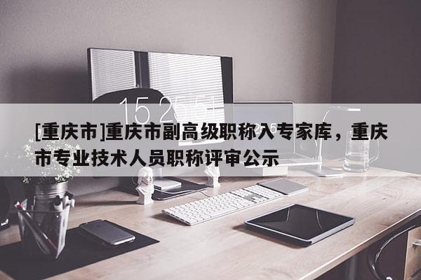 [重慶市]重慶市副高級職稱入專家庫，重慶市專業技術人員職稱評審公示