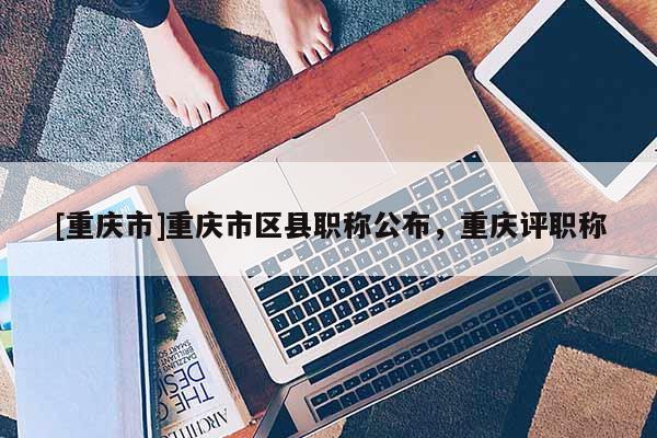 [重慶市]重慶市區(qū)縣職稱公布，重慶評職稱