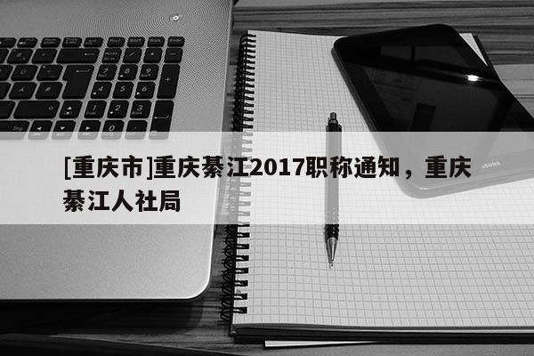 [重慶市]重慶綦江2017職稱通知，重慶綦江人社局