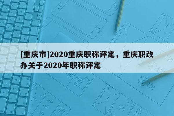 [重慶市]2020重慶職稱評定，重慶職改辦關于2020年職稱評定
