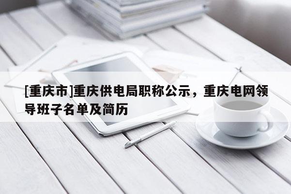 [重慶市]重慶供電局職稱公示，重慶電網領導班子名單及簡歷