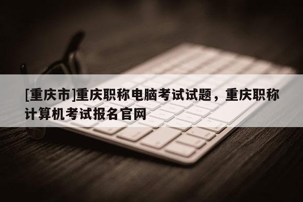 [重慶市]重慶職稱電腦考試試題，重慶職稱計算機考試報名官網