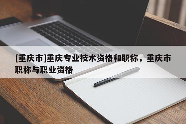 [重慶市]重慶專業技術資格和職稱，重慶市職稱與職業資格