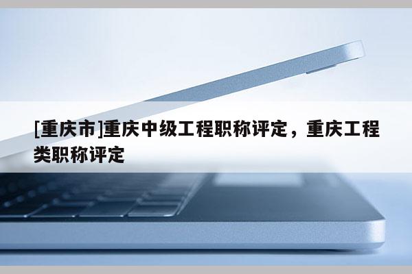 [重慶市]重慶中級工程職稱評定，重慶工程類職稱評定