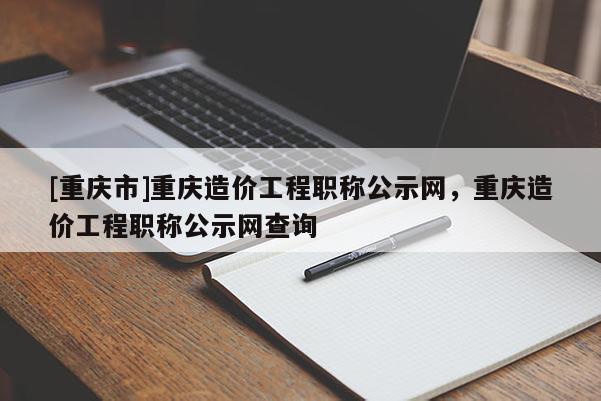 [重慶市]重慶造價工程職稱公示網，重慶造價工程職稱公示網查詢