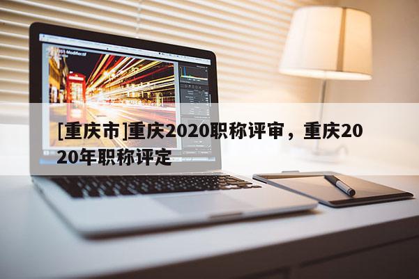 [重慶市]重慶2020職稱評審，重慶2020年職稱評定