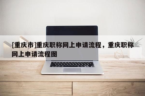 [重慶市]重慶職稱網上申請流程，重慶職稱網上申請流程圖
