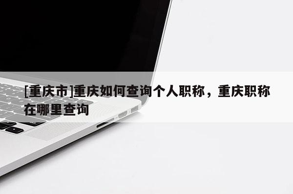 [重慶市]重慶如何查詢個人職稱，重慶職稱在哪里查詢