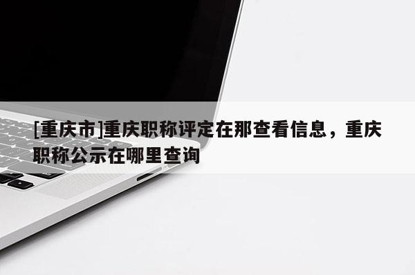 [重慶市]重慶職稱評定在那查看信息，重慶職稱公示在哪里查詢