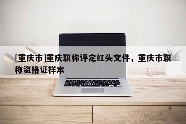 [重慶市]重慶職稱評定紅頭文件，重慶市職稱資格證樣本