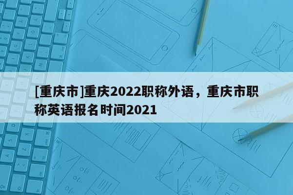 [重慶市]重慶2022職稱外語，重慶市職稱英語報名時間2021