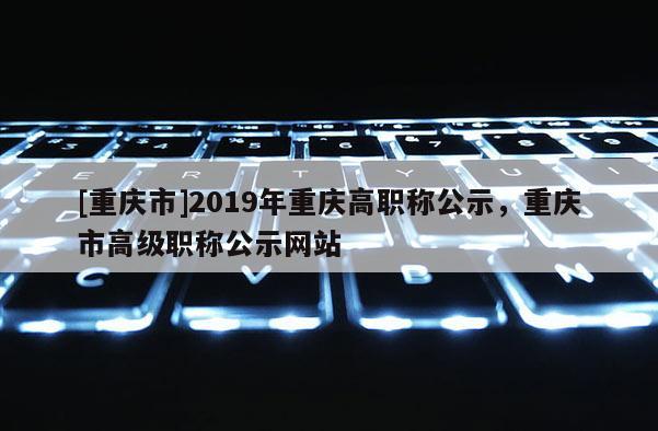 [重慶市]2019年重慶高職稱公示，重慶市高級職稱公示網站