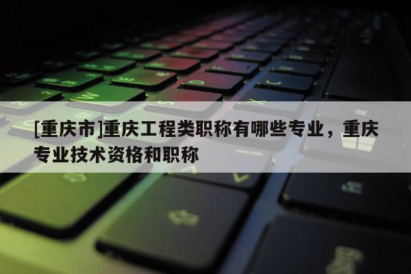 [重慶市]重慶工程類職稱有哪些專業(yè)，重慶專業(yè)技術(shù)資格和職稱