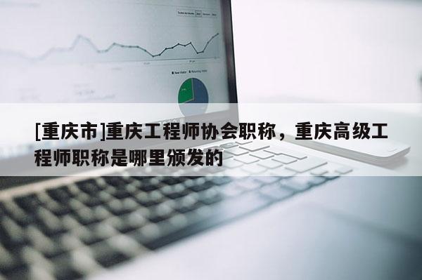 [重慶市]重慶工程師協會職稱，重慶高級工程師職稱是哪里頒發的