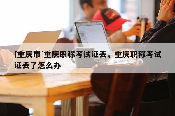 [重慶市]重慶職稱考試證丟，重慶職稱考試證丟了怎么辦