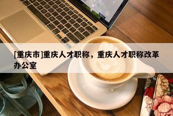 [重慶市]重慶人才職稱，重慶人才職稱改革辦公室