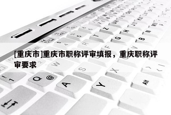[重慶市]重慶市職稱評審填報，重慶職稱評審要求