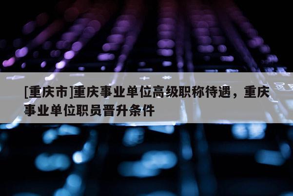 [重慶市]重慶事業(yè)單位高級(jí)職稱(chēng)待遇，重慶事業(yè)單位職員晉升條件