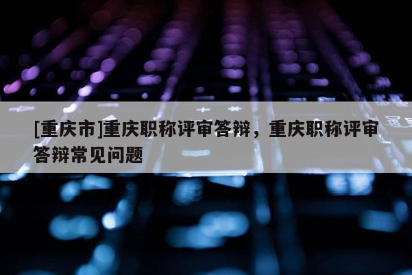 [重慶市]重慶職稱評(píng)審答辯，重慶職稱評(píng)審答辯常見問題