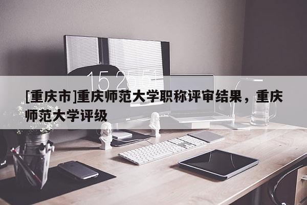 [重慶市]重慶師范大學職稱評審結果，重慶師范大學評級