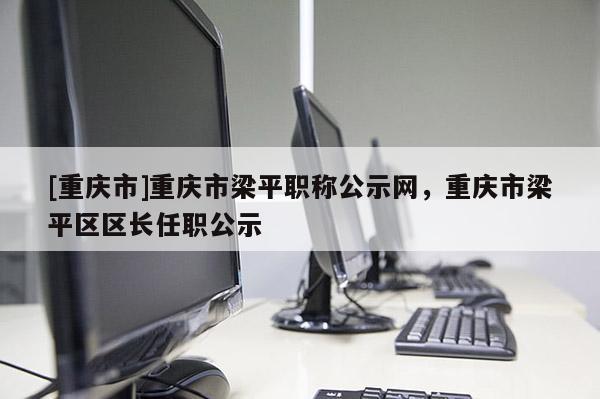 [重慶市]重慶市梁平職稱公示網，重慶市梁平區區長任職公示