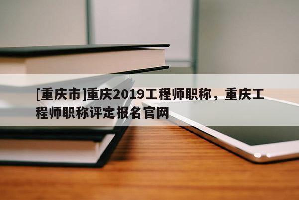 [重慶市]重慶2019工程師職稱，重慶工程師職稱評(píng)定報(bào)名官網(wǎng)