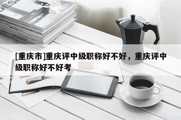 [重慶市]重慶評中級職稱好不好，重慶評中級職稱好不好考
