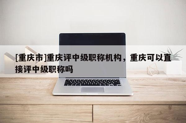 [重慶市]重慶評(píng)中級(jí)職稱機(jī)構(gòu)，重慶可以直接評(píng)中級(jí)職稱嗎