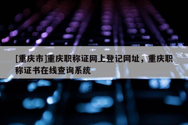 [重慶市]重慶職稱證網上登記網址，重慶職稱證書在線查詢系統