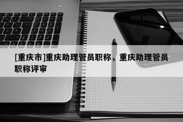 [重慶市]重慶助理管員職稱，重慶助理管員職稱評審