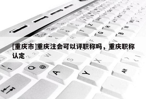 [重慶市]重慶注會可以評職稱嗎，重慶職稱認定