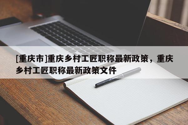 [重慶市]重慶鄉村工匠職稱最新政策，重慶鄉村工匠職稱最新政策文件