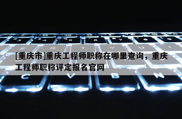 [重慶市]重慶工程師職稱在哪里查詢，重慶工程師職稱評定報名官網