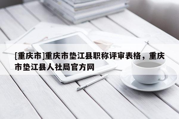 [重慶市]重慶市墊江縣職稱評審表格，重慶市墊江縣人社局官方網