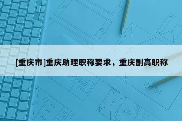 [重慶市]重慶助理職稱要求，重慶副高職稱