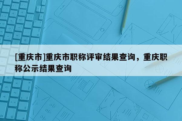 [重慶市]重慶市職稱評審結果查詢，重慶職稱公示結果查詢