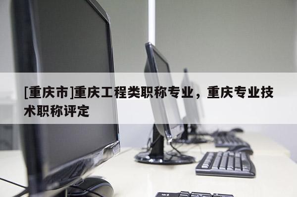 [重慶市]重慶工程類職稱專業，重慶專業技術職稱評定