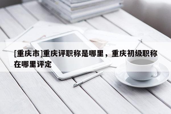 [重慶市]重慶評職稱是哪里，重慶初級職稱在哪里評定