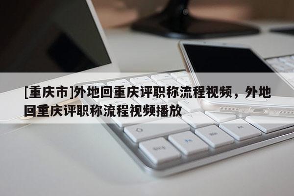 [重慶市]外地回重慶評職稱流程視頻，外地回重慶評職稱流程視頻播放