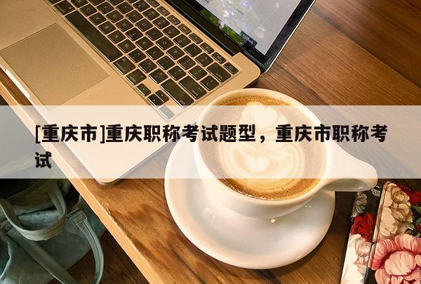 [重慶市]重慶職稱考試題型，重慶市職稱考試