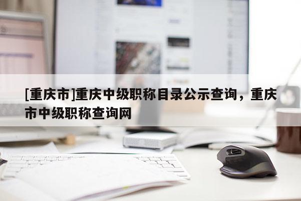 [重慶市]重慶中級職稱目錄公示查詢，重慶市中級職稱查詢網