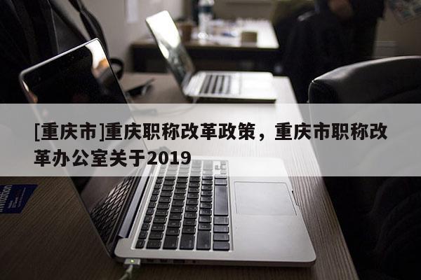 [重慶市]重慶職稱改革政策，重慶市職稱改革辦公室關(guān)于2019