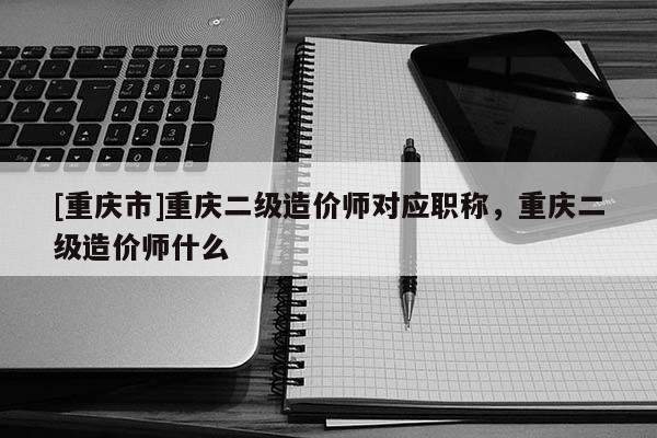 [重慶市]重慶二級(jí)造價(jià)師對(duì)應(yīng)職稱(chēng)，重慶二級(jí)造價(jià)師什么